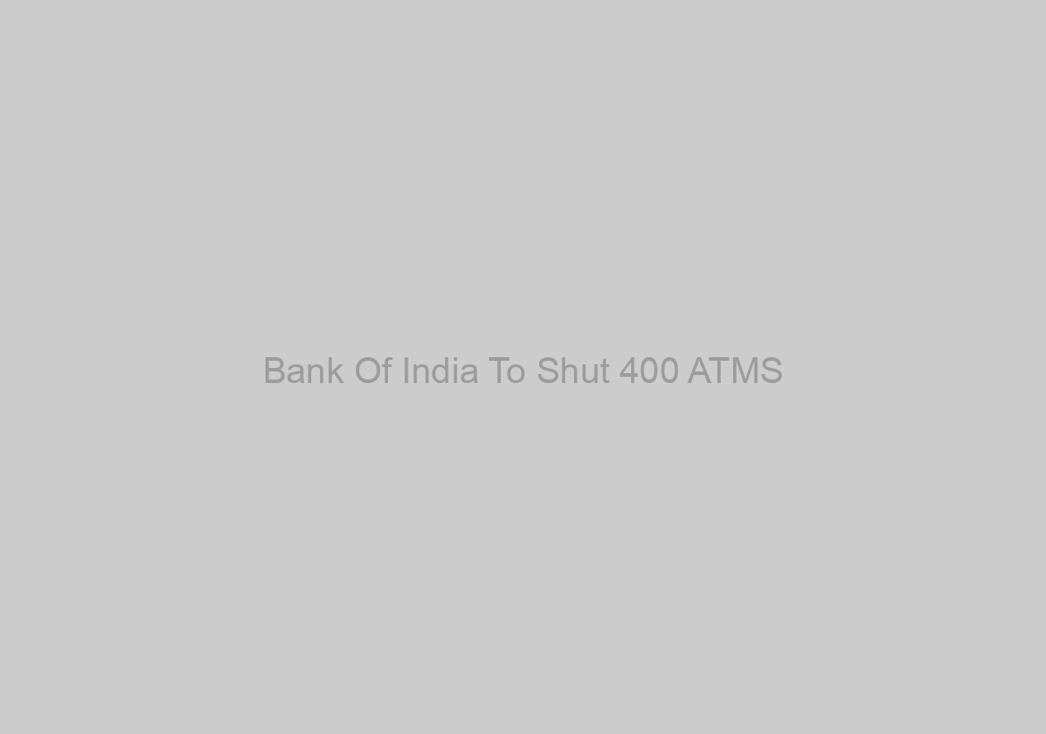 Bank Of India To Shut 400 ATMS